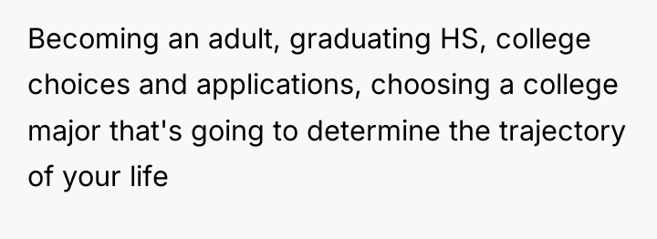 Becoming an adult, graduating HS, college choices and applications, choosing...