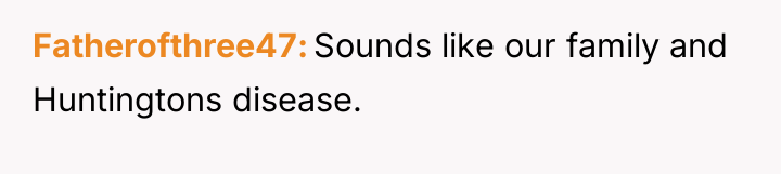 Fatherofthree47 Sounds like our family and Huntingtons disease.