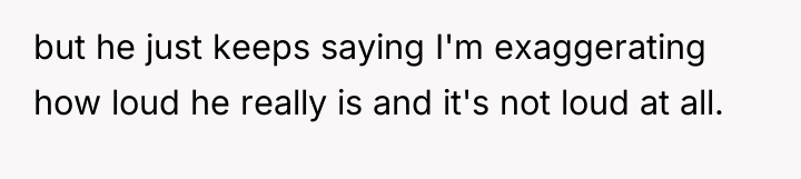 but he just keeps saying I'm exaggerating how loud he...