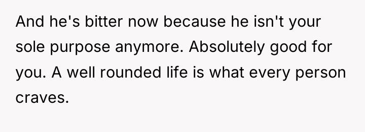 And he's bitter now because he isn't your sole purpose...
