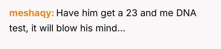 meshaqy Have him get a 23 and me DNA test,...