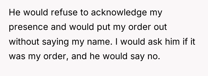 He would refuse to acknowledge my presence and would put...