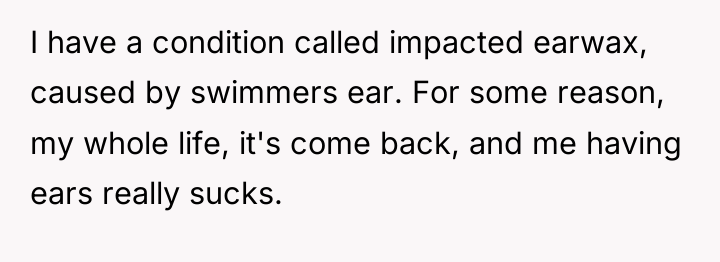 I have a condition called impacted earwax, caused by swimmers...