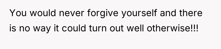 You would never forgive yourself and there is no way...