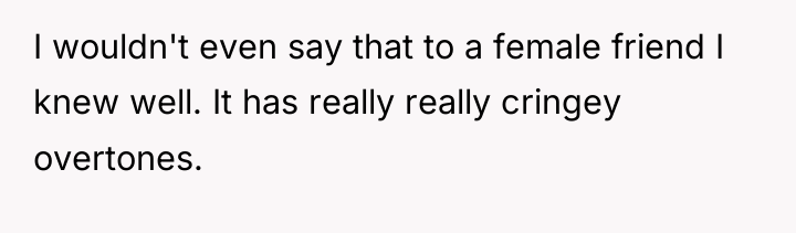 I wouldn't even say that to a female friend I...