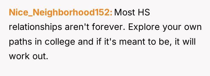 Nice_Neighborhood152 Most HS relationships aren't forever. Explore your own paths...