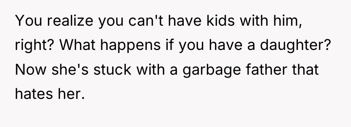 You realize you can't have kids with him, right? What...