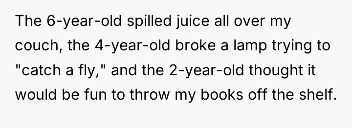 The 6-year-old spilled juice all over my couch, the 4-year-old...