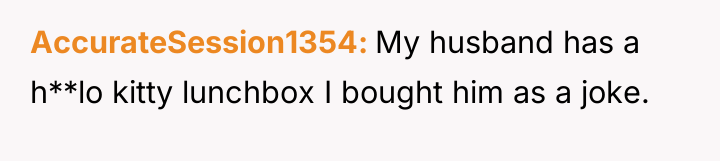 AccurateSession1354 My husband has a h**lo kitty lunchbox I bought...