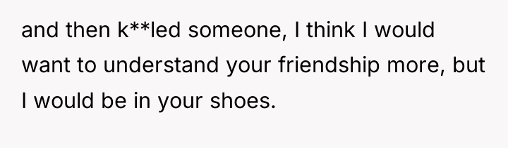 and then k**led someone, I think I would want to...