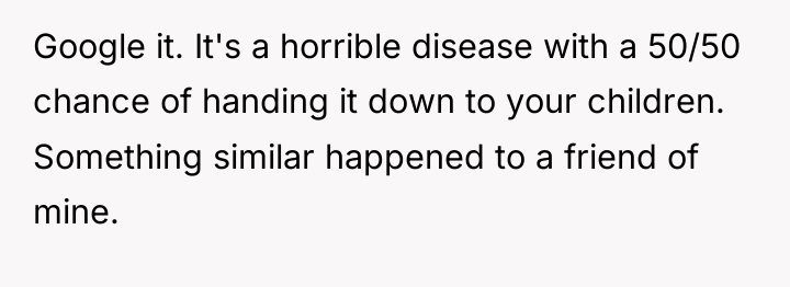 Google it. It's a horrible disease with a 50/50 chance...