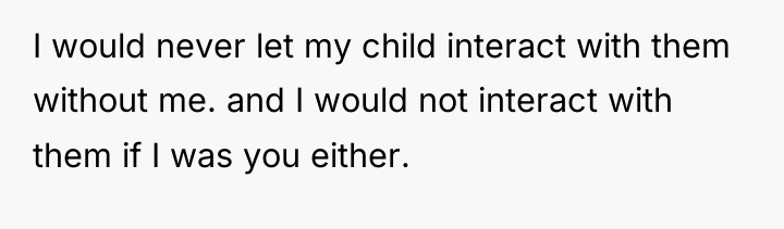I would never let my child interact with them without...