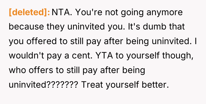 [deleted] NTA. You're not going anymore because they uninvited you....