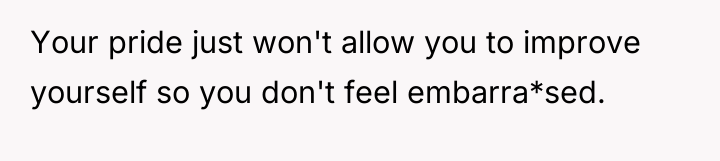 Your pride just won't allow you to improve yourself so...
