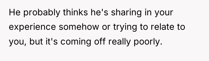 He probably thinks he's sharing in your experience somehow or...