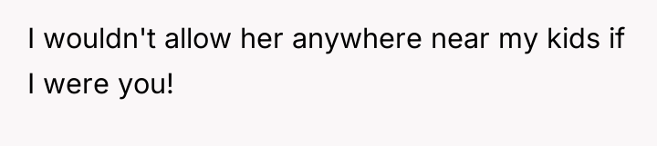 I wouldn't allow her anywhere near my kids if I...
