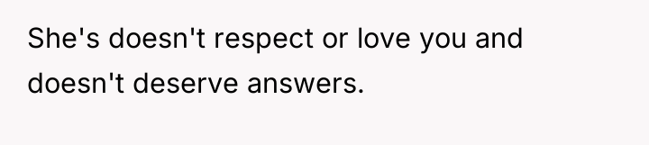 She's doesn't respect or love you and doesn't deserve answers.