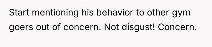 Start mentioning his behavior to other gym goers out of...