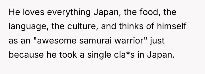 He loves everything Japan, the food, the language, the culture,...