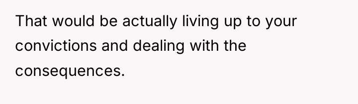 That would be actually living up to your convictions and...