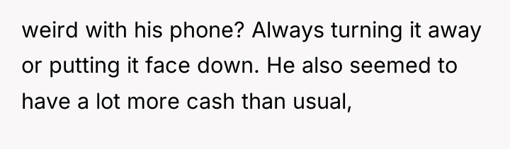 weird with his phone? Always turning it away or putting...