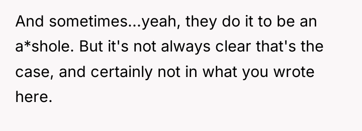 And sometimes...yeah, they do it to be an a*shole. But...