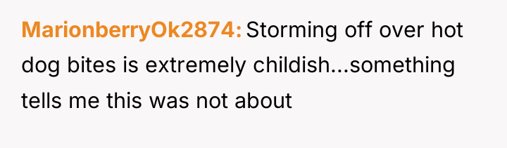 MarionberryOk2874 Storming off over hot dog bites is extremely childish...something...