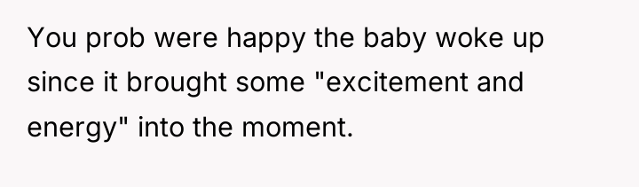 You prob were happy the baby woke up since it...