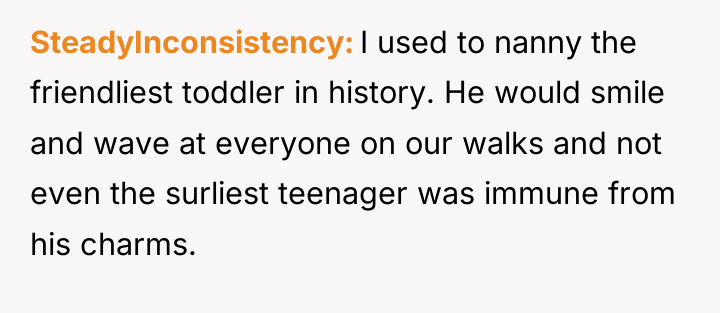 SteadyInconsistency I used to nanny the friendliest toddler in history....