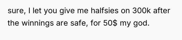 sure, I let you give me halfsies on 300k after...