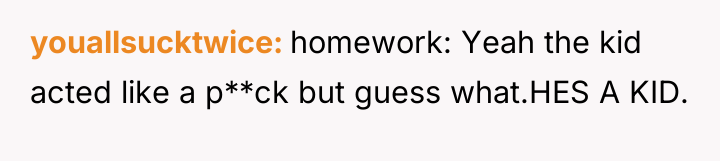 youallsucktwice homework: Yeah the kid acted like a p**ck but...