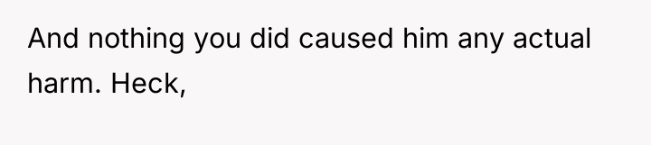 And nothing you did caused him any actual harm. Heck,