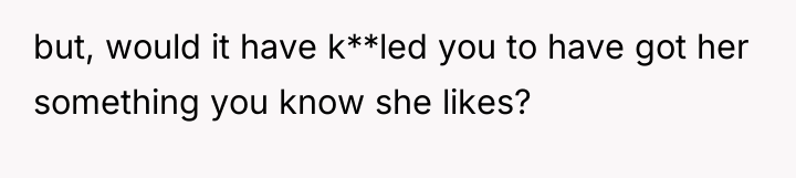 but, would it have k**led you to have got her...