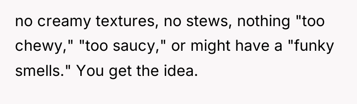 no creamy textures, no stews, nothing "too chewy," "too saucy,"...