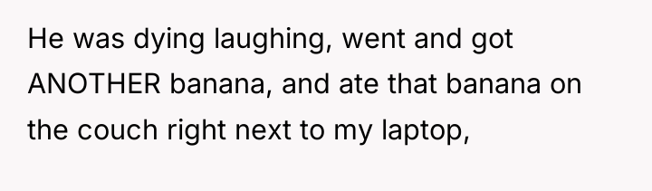 He was dying laughing, went and got ANOTHER banana, and...