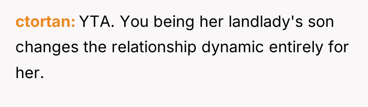ctortan YTA. You being her landlady's son changes the relationship...