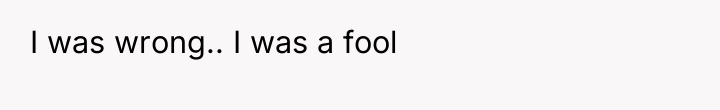 I was wrong.. I was a fool