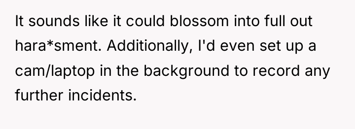 It sounds like it could blossom into full out hara*sment....
