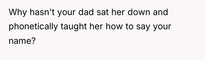 Why hasn't your dad sat her down and phonetically taught...