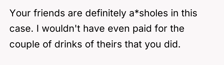 Your friends are definitely a*sholes in this case. I wouldn't...
