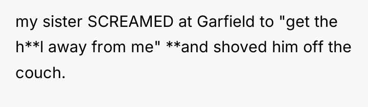my sister SCREAMED at Garfield to "get the h**l away...