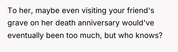 To her, maybe even visiting your friend's grave on her...