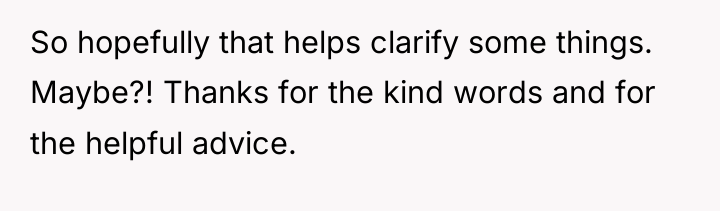 So hopefully that helps clarify some things. Maybe?! Thanks for...