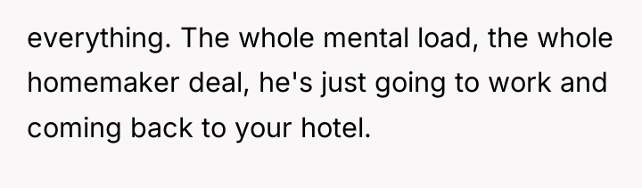 everything. The whole mental load, the whole homemaker deal, he's...
