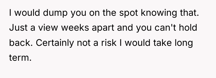I would dump you on the spot knowing that. Just...