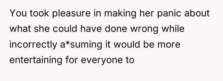 You took pleasure in making her panic about what she...