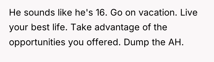 He sounds like he's 16. Go on vacation. Live your...