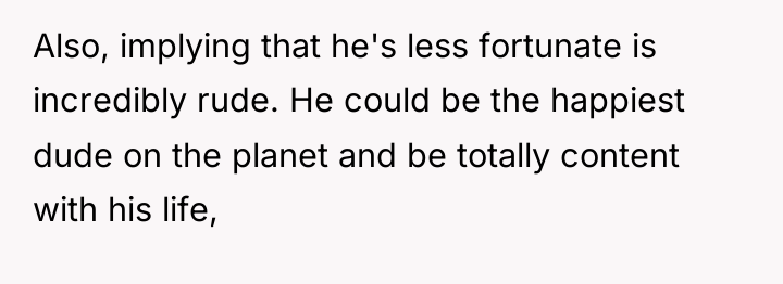 Also, implying that he's less fortunate is incredibly rude. He...