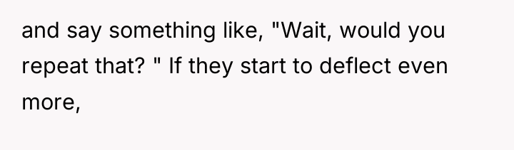 and say something like, "Wait, would you repeat that? "...