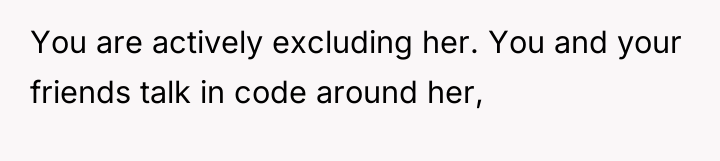 You are actively excluding her. You and your friends talk...